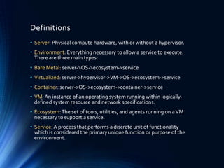 Definitions
• Server: Physical compute hardware, with or without a hypervisor.
• Environment: Everything necessary to allow a service to execute.
There are three main types:
• Bare Metal: server->OS->ecosystem->service
• Virtualized: server->hypervisor->VM->OS->ecosystem->service
• Container: server->OS->ecosystem->container->service
• VM:An instance of an operating system running within logically-
defined system resource and network specifications.
• Ecosystem:The set of tools, utilities, and agents running on aVM
necessary to support a service.
• Service:A process that performs a discrete unit of functionality
which is considered the primary unique function or purpose of the
environment.
 