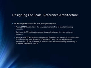 Designing For Scale: Reference Architecture
• VLAN segmentation for intrusion prevention
• Public/DMZVLAN isolates the services which are first to handle incoming
requests.
• BackboneVLAN isolates the supporting application services from Internet
requests.
• ManagementVLAN isolates management functions, such as service provisioning
from everything else. Since thisVLAN doesn’t have the same bandwidth
requirements as the other two, it is often physically separated by connecting it
to a lower bandwidth switch.
 