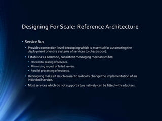 Designing For Scale: Reference Architecture
• Service Bus
• Provides connection-level decoupling which is essential for automating the
deployment of entire systems of services (orchestration).
• Establishes a common, consistent messaging mechanism for:
• Horizontal scaling of services.
• Minimizing impact of failed servers.
• Parallel processing of requests.
• Decoupling makes it much easier to radically change the implementation of an
individual service.
• Most services which do not support a bus natively can be fitted with adapters.
 