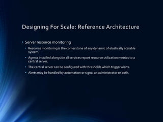 Designing For Scale: Reference Architecture
• Server resource monitoring
• Resource monitoring is the cornerstone of any dynamic of elastically scalable
system.
• Agents installed alongside all services report resource utilization metrics to a
central server.
• The central server can be configured with thresholds which trigger alerts.
• Alerts may be handled by automation or signal an administrator or both.
 