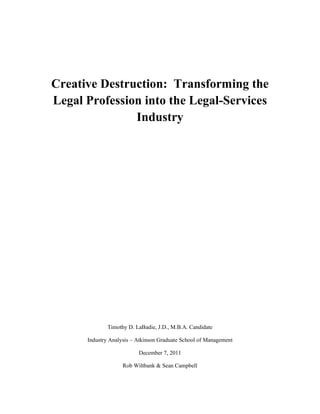 Creative Destruction: Transforming the
Legal Profession into the Legal-Services
               Industry




              Timothy D. LaBadie, J.D., M.B.A. Candidate

      Industry Analysis – Atkinson Graduate School of Management

                          December 7, 2011

                    Rob Wiltbank & Sean Campbell
 