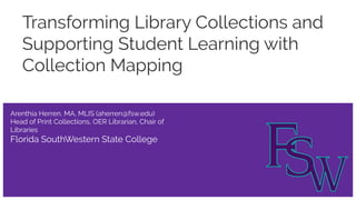 Transforming Library Collections and
Supporting Student Learning with
Collection Mapping
Arenthia Herren, MA, MLIS (aherren@fsw.edu)
Head of Print Collections, OER Librarian, Chair of
Libraries
Florida SouthWestern State College
 