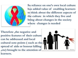 So reliance on one’s own local culture
has added value of enabling learners
to think about the different aspects of
the culture in which they live and
bring about changes in the society
where changes is needed
Therefore ,the negative and
positive features of their culture
can be addressed and local
cultural sore points ( such as the
spread of aids or honour killing
,etc) brought to the attention of
learners.
 