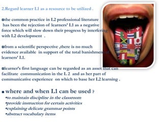 2.Regard learner L1 as a resource to be utilized .
◘the common practice in L2 professional literature
has been the rejection of learners’ L1 as a negative
force which will slow down their progress by interfering
with L2 development .
◘from a scientific perspective ,there is no much
evidence available in support of the total banishment of
learners’ L1.
◘learner’s first language can be regarded as an asset that can
facilitate communication in the L 2 and as her part of
communicative experience on which to base her L2 learning .
■ where and when L1 can be used ?
▪to maintain discipline in the classroom
▪provide instruction for certain activities
▪explaining delicate grammar points
▪abstract vocabulary items
 