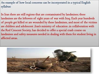 An example of how local concerns can be incorporated in a typical English
syllabus:
In Iran there are still regions that are contaminated by landmines; these
landmines are the leftovers of eight years of war with Iraq. Each year hundreds
of people get killed or are wounded by these landmines, and most of the victims
are children and adolescent .Iran’s ministry of education .in collaboration with
the Red Crescent Society, has decided to offer a special crash course on
landmines and safety measures needed in dealing with them for student living in
affected areas.
 