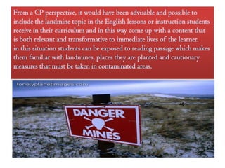 From a CP perspective, it would have been advisable and possible to
include the landmine topic in the English lessons or instruction students
receive in their curriculum and in this way come up with a content that
is both relevant and transformative to immediate lives of the learner.
in this situation students can be exposed to reading passage which makes
them familiar with landmines, places they are planted and cautionary
measures that must be taken in contaminated areas.
 
