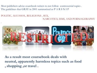 Most publishers advise coursbook writers to not follow controversial topics .
The guidelines that GRAY in 2001 summarized as P A R S N I P
POLITIC, ALCOHOL, RELIGIONS , SEX,
NARCOTICS, ISMS, AND PORNOGHRAPHY
.
As a result most coursebook deals with
neutral, apparently harmless topics such as food
, shopping ,or travel .
 