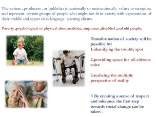 The writers , producers , or publisher intentionally or unintentionally refuse to recognize
and represent certain groups of people who might not fit in exactly with expectations of
their middle and upper class language learning clients.
Poverty ,psychological or physical abnormalities, amputees ,disabled ,and old people.
Transformation of society will be
possible by:
1.identifying the trouble spot
2.providing space for all citizens
voice
3.realizing the multiple
perspective of reality
√ By creating a sense of respect
and tolerance the first step
towards social change can be
taken .
 