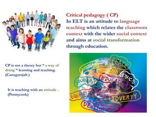 Critical pedagogy ( CP)
In ELT is an attitude to language
teaching which relates the classroom
context with the wider social context
and aims at social transformation
through education.
CP is not a theory but “ a way of
doing “ learning and teaching.
(Canagarajah )
It is teaching with an attitude .
(Pennycook)
 