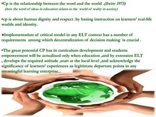 ▪Cp is the relationship between the word and the world .(freire 1973)
(how the word of ideas in education relates to the world of reality in society)
▪cp is about human dignity and respect .by basing instruction on learners’ real-life
worlds and identity.
●Implementation of critical model in any ELT context has a number of
requirements among which decentralization of decision making is crucial .
▪The great potential CP has in curriculum development and students
empowerment will be actualized only when education ,and by extension ELT
, develops the required attitude ,start at the local level ,and acknowledge the
significance of learners’ experiences as legitimate departure points in any
meaningful learning enterprise..
 