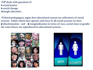 √CP deals with questions of
● social justice
● social change
through education .
√Critical pedagogues argue that educational system are reflections of social
systems within which they operate and since in all social systems we have
■ discrimination and ■ marginalization in terms of race ,social class or gender
the same biases are reproduced in educational systems .
 