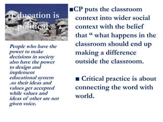 ■CP puts the classroom
context into wider social
context with the belief
that “ what happens in the
classroom should end up
making a difference
outside the classroom.
■ Critical practice is about
connecting the word with
world.
People who have the
power to make
decisions in society
also have the power
to design and
implement
educational system
.so their ideas and
values get accepted
while values and
ideas of other are not
given voice.
 
