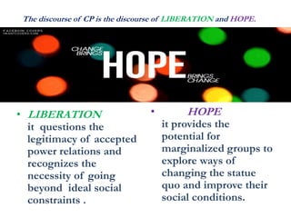 The discourse of CP is the discourse of LIBERATION and HOPE.
• LIBERATION
it questions the
legitimacy of accepted
power relations and
recognizes the
necessity of going
beyond ideal social
constraints .
• HOPE
it provides the
potential for
marginalized groups to
explore ways of
changing the statue
quo and improve their
social conditions.
 