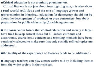 ■Critical education is not a unitary phenomenon.
Critical literacy is not just about interrogating text, it is also about
( real world realities ) and the role of language ,power and
representation in injustice…education for democracy should not be
about the development of products or even consumers, but about
preparation for public citizenship ,for civic agreement.
■ the conservative forces that control education and society at large
have tried to keep critical ideas out of school curricula and
classrooms. course book contents and teaching methods have been
cautiously selected to make sure that only socially refined topics are
addressed .
■the totality of the experiences of learners needs to be addressed .
■ language teachers can play a more active role by including themes
from the wider society in their classes.
 