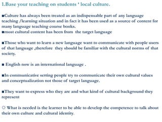 1.Base your teaching on students ‘ local culture.
■Culture has always been treated as an indispensable part of any language
teaching /learning situation and in fact it has been used as a source of content for
many language teaching course books.
■most cultural content has been from the target language
■Those who want to learn a new language want to communicate with people users
of that language ,therefore they should be familiar with the cultural norms of that
society.
■ English now is an international language .
■In communicative setting people try to communicate their own cultural values
and conceptualization not those of target language.
■They want to express who they are and what kind of cultural background they
represent
☼ What is needed is the learner to be able to develop the competence to talk about
their own culture and cultural identity.
 