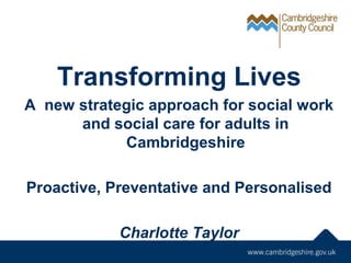 Transforming Lives
A new strategic approach for social work
and social care for adults in
Cambridgeshire
Proactive, Preventative and Personalised
Charlotte Taylor
 