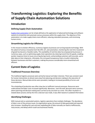 Transforming Logistics: Exploring the Benefits
of Supply Chain Automation Solutions
Introduction
Defining Supply Chain Automation
Supply chain automation can be simply defined as the application of advanced technology and software
systems to streamline and automate various processes within the supply chain. The objective of this
automation is to make supply chains more efficient, reducing redundant processes, and minimizing
human errors.
Streamlining Logistics for Efficiency
In the mission to bolster efficiency, numerous logistics businesses are turning towards technology. With
the advent of various innovative tech like GPS, IoT, and automation, monitoring the real-time movement
of goods has become a feasible reality. This availability of real time data has empowered businesses in
numerous ways, such as optimizing supply chain operations by reducing transit time for goods, enabling
quicker response times to issues occurring during transit, and providing customers with accurate, up-to-
date data on their shipments. Ultimately, this increased transparency fuels a trustful relationship
between businesses and their customers, making the process considerably more streamlined and
efficient.
Current State of Logistics
Traditional Processes Overview
The traditional logistics processes were primarily manual and labor-intensive. There was constant need
for human intervention at almost every step from planning and decision making to the execution of
these decisions. Manual data entries were prevalent, leading to increased possibility of errors and
inconsistencies.
The scheduling of production was often slow due to inefficient manual processes. Resources were
underutilized and labor costs increased significantly. Moreover, 'over the wall' decisions were common,
where planning and decision-making were carried out by one team at a time. This often resulted in a
slowed-down process and by the time a decision was made, it was often based on outdated information.
Identifying Challenges
With manual and un-automated systems, logistics operations face multiple challenges. The abundance
of data is one of the primary issues. As organizations grow, the amount of data generated and required
also increases. Handling this vast and ever-exploding pile of data manually can lead to inefficiencies,
inaccuracies, and delays which could cost businesses heavily.
 