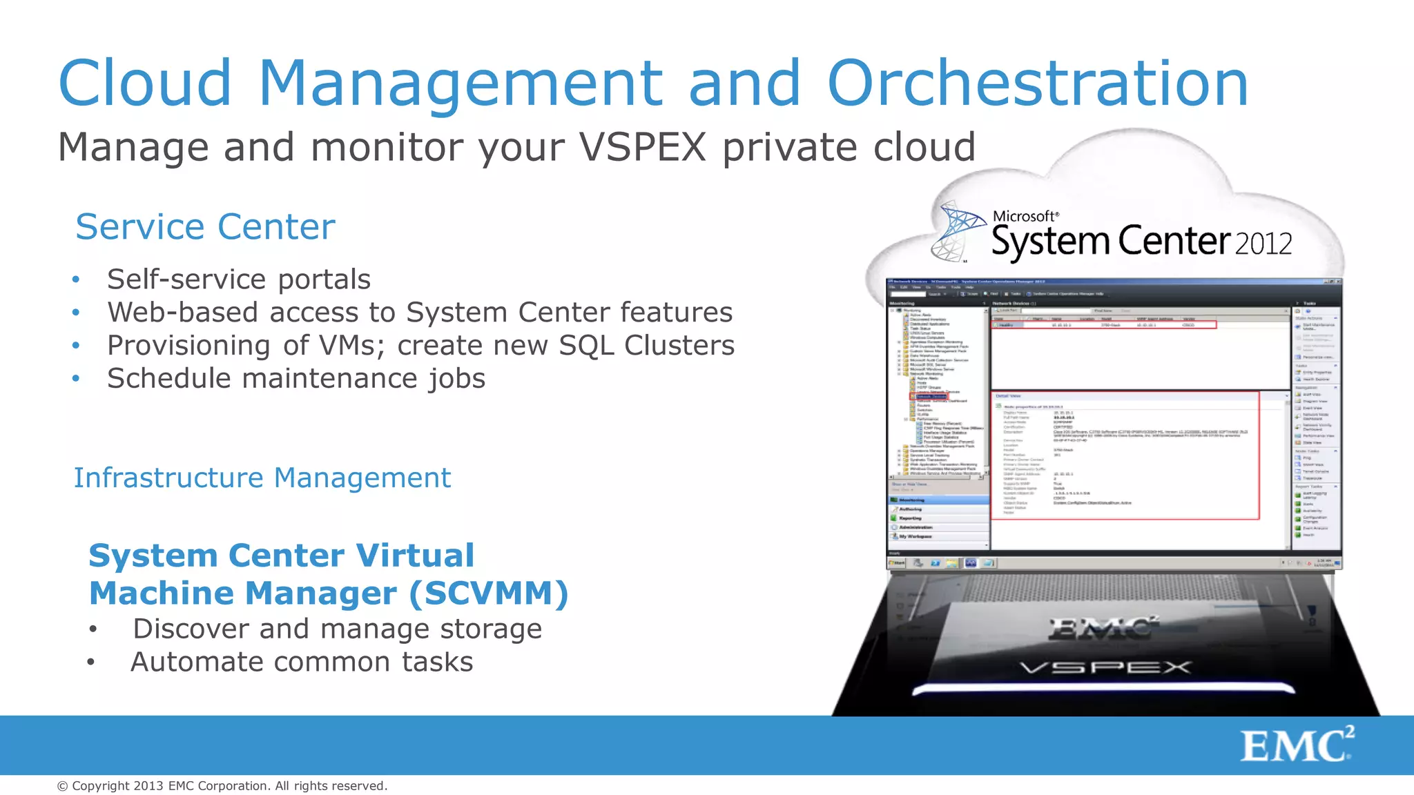 © Copyright 2013 EMC Corporation. All rights reserved.
Manage and monitor your VSPEX private cloud
Cloud Management and Orchestration
Application Management
• Self-service portals
• Web-based access to System Center features
• Provisioning of VMs; create new SQL Clusters
• Schedule maintenance jobs
System Center Operations
Manager (SCOM)
• Extend monitoring to storage
Service Delivery Automation
System Center Orchestrator
(SCO)
• Create workflows
• Automate common tasks
Infrastructure Management
System Center Virtual
Machine Manager (SCVMM)
• Discover and manage storage
Service Center
 