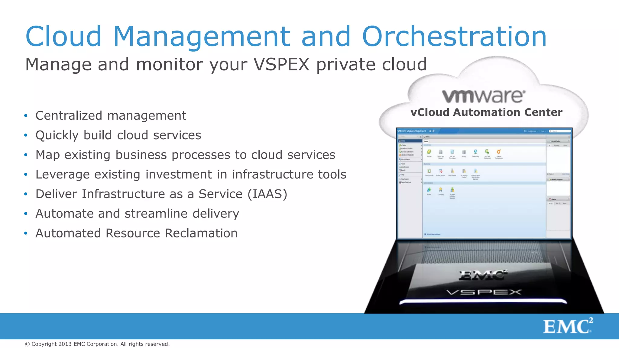 © Copyright 2013 EMC Corporation. All rights reserved.
Manage and monitor your VSPEX private cloud
Cloud Management and Orchestration
vCloud Automation Center• Centralized management
• Quickly build cloud services
• Map existing business processes to cloud services
• Leverage existing investment in infrastructure tools
• Deliver Infrastructure as a Service (IAAS)
• Automate and streamline delivery
• Automated Resource Reclamation
 