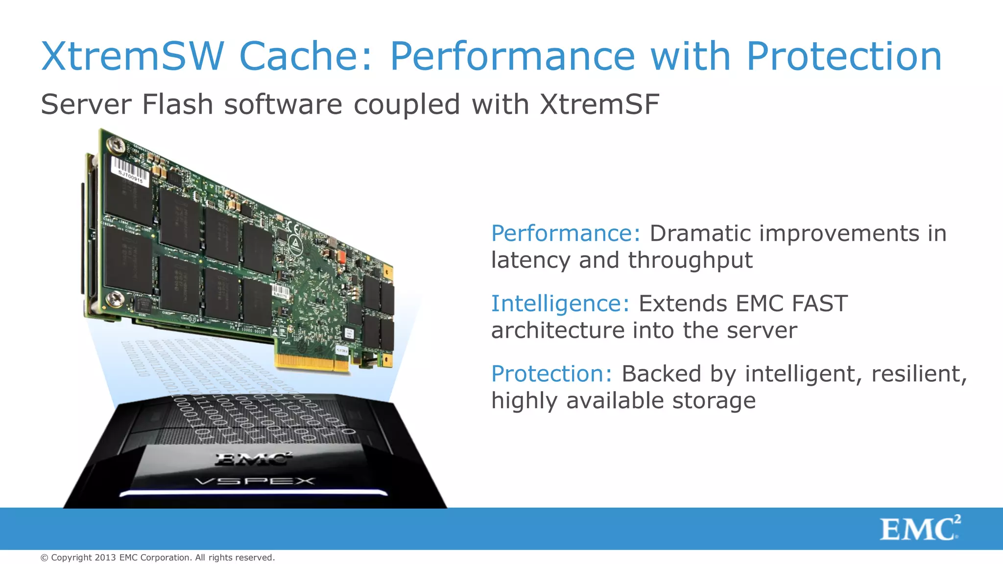 © Copyright 2013 EMC Corporation. All rights reserved.
Server Flash software coupled with XtremSF
XtremSW Cache: Performance with Protection
Performance: Dramatic improvements in
latency and throughput
Intelligence: Extends EMC FAST
architecture into the server
Protection: Backed by intelligent, resilient,
highly available storage
 
