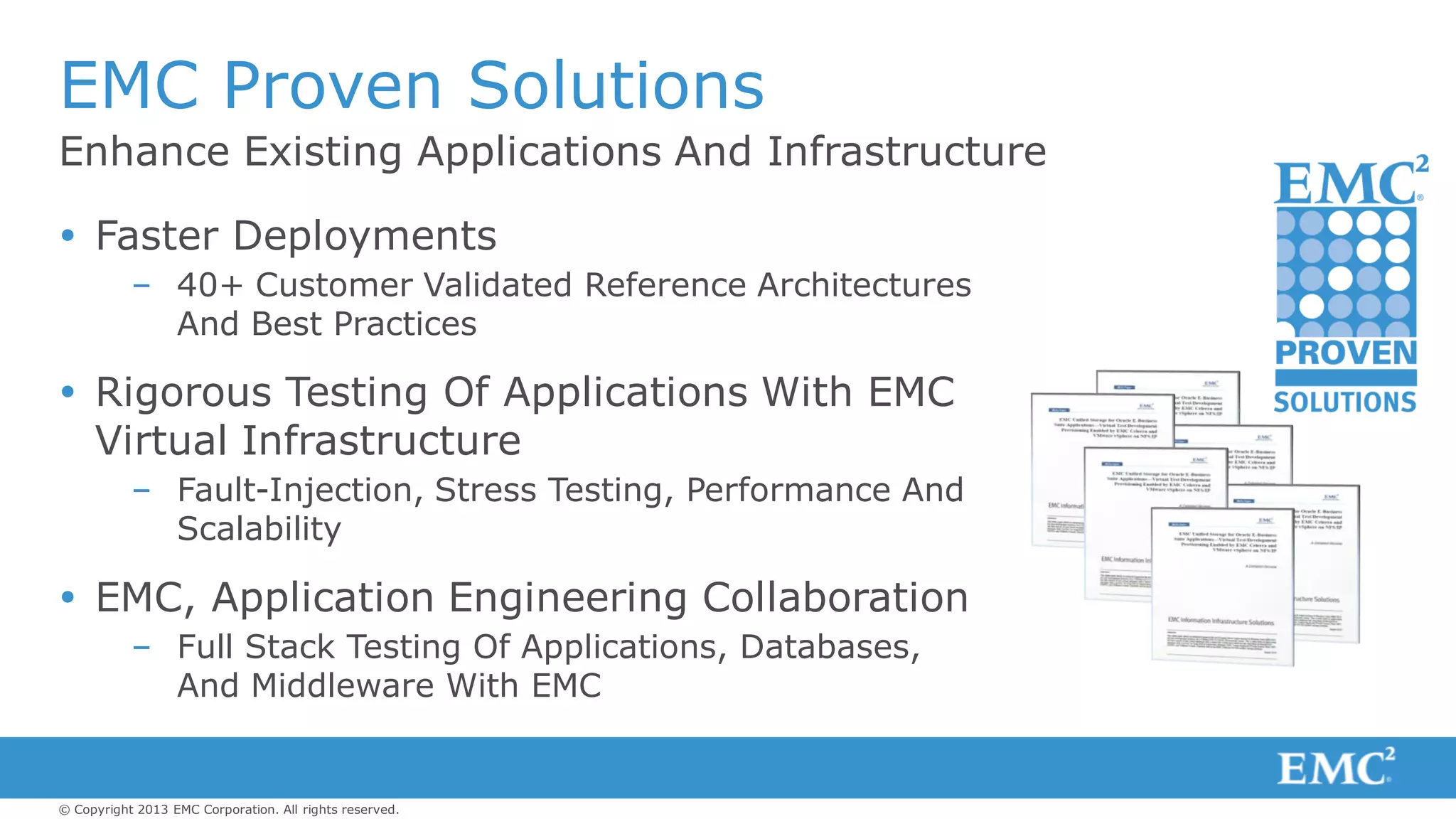 © Copyright 2013 EMC Corporation. All rights reserved.
Enhance Existing Applications And Infrastructure
EMC Proven Solutions
 Faster Deployments
– 40+ Customer Validated Reference Architectures
And Best Practices
 Rigorous Testing Of Applications With EMC
Virtual Infrastructure
– Fault-Injection, Stress Testing, Performance And
Scalability
 EMC, Application Engineering Collaboration
– Full Stack Testing Of Applications, Databases,
And Middleware With EMC
 