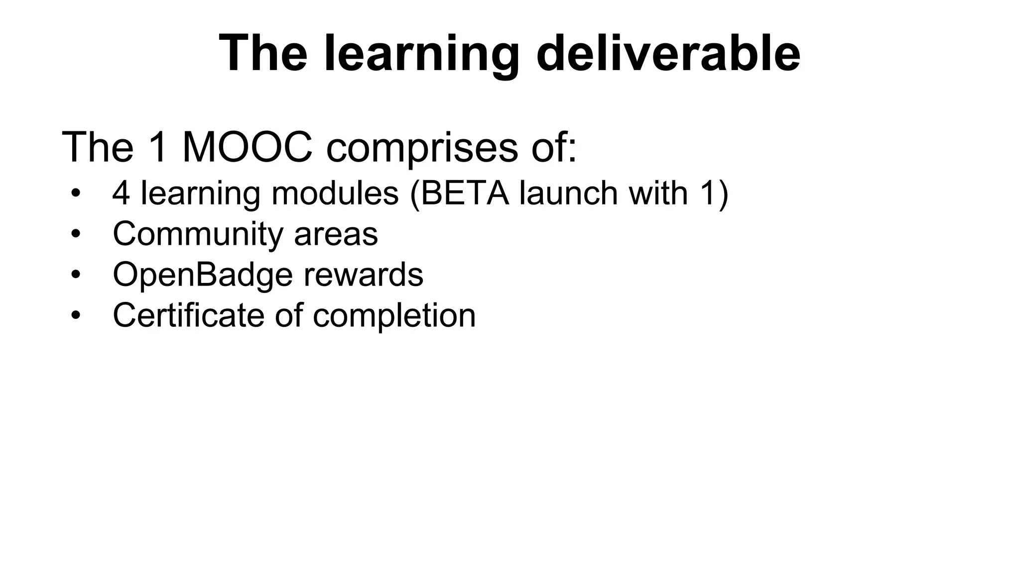 The 1 MOOC comprises of:
• 4 learning modules (BETA launch with 1)
• Community areas
• OpenBadge rewards
• Certificate of completion
The learning deliverable
 