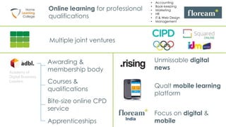 • Accounting
• Book-keeping
• Marketing
• HR
• IT & Web Design
• Management
Online learning for professional
qualifications
Multiple joint ventures
Qualt mobile learning
platform
Bite-size online CPD
service
India
Courses &
qualifications
Focus on digital &
mobile
Awarding &
membership bodyAcademy of
Digital Business
Leaders
Apprenticeships
Unmissable digital
news
 