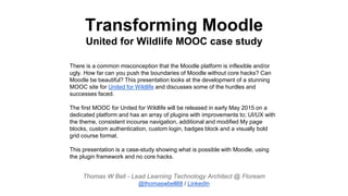Transforming Moodle
United for Wildlife MOOC case study
There is a common misconception that the Moodle platform is inflexible and/or
ugly. How far can you push the boundaries of Moodle without core hacks? Can
Moodle be beautiful? This presentation looks at the development of a stunning
MOOC site for United for Wildlife and discusses some of the hurdles and
successes faced.
The first MOOC for United for Wildlife will be released in early May 2015 on a
dedicated platform and has an array of plugins with improvements to; UI/UX with
the theme, consistent incourse navigation, additional and modified My page
blocks, custom authentication, custom login, badges block and a visually bold
grid course format.
This presentation is a case-study showing what is possible with Moodle, using
the plugin framework and no core hacks.
Thomas W Bell - Lead Learning Technology Architect @ Floream
@thomaswbell88 / LinkedIn
 