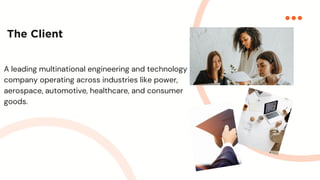 The Client
A leading multinational engineering and technology
company operating across industries like power,
aerospace, automotive, healthcare, and consumer
goods.
 