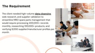 The Requirement
The client needed high-volume data cleansing,
web research, and supplier validation to
streamline MRO spare parts management that
would require processing 400,000+ records
monthly, researching 100,000+ products, and
verifying 8,000 supplier/manufacturer profiles per
month.
 