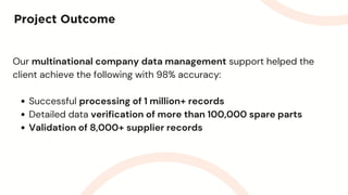 Project Outcome
Our multinational company data management support helped the
client achieve the following with 98% accuracy:
Successful processing of 1 million+ records
Detailed data verification of more than 100,000 spare parts
Validation of 8,000+ supplier records
 