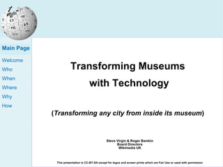 Transforming Museums  with Technology ( Transforming any city from inside its museum ) Steve Virgin & Roger Bamkin Board Directors Wikimedia UK This presentation is CC-BY-SA except for logos and screen prints which are Fair Use or used with permission Main Page 