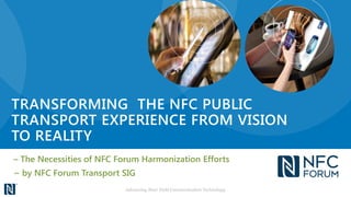 TRANSFORMING THE NFC PUBLIC
TRANSPORT EXPERIENCE FROM VISION
TO REALITY
– The Necessities of NFC Forum Harmonization Efforts
~ by NFC Forum Transport SIG
Advancing Near Field Communication Technology
 