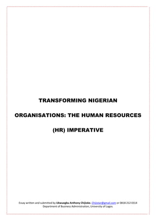 TRANSFORMING NIGERIAN

ORGANISATIONS: THE HUMAN RESOURCES

                           (HR) IMPERATIVE




 Essay written and submitted by Ukwuegbu Anthony Chijioke. Chijistar@gmail.com or 0818 212 0314
                     Department of Business Administration, University of Lagos.
 
