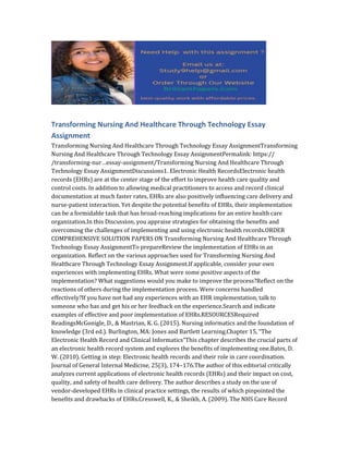 Transforming Nursing And Healthcare Through Technology Essay
Assignment
Transforming Nursing And Healthcare Through Technology Essay AssignmentTransforming
Nursing And Healthcare Through Technology Essay AssignmentPermalink: https://
/transforming-nur…essay-assignment/Transforming Nursing And Healthcare Through
Technology Essay AssignmentDiscussions1. Electronic Health RecordsElectronic health
records (EHRs) are at the center stage of the effort to improve health care quality and
control costs. In addition to allowing medical practitioners to access and record clinical
documentation at much faster rates, EHRs are also positively influencing care delivery and
nurse-patient interaction. Yet despite the potential benefits of EHRs, their implementation
can be a formidable task that has broad-reaching implications for an entire health care
organization.In this Discussion, you appraise strategies for obtaining the benefits and
overcoming the challenges of implementing and using electronic health records.ORDER
COMPREHENSIVE SOLUTION PAPERS ON Transforming Nursing And Healthcare Through
Technology Essay AssignmentTo prepareReview the implementation of EHRs in an
organization. Reflect on the various approaches used for Transforming Nursing And
Healthcare Through Technology Essay Assignment.If applicable, consider your own
experiences with implementing EHRs. What were some positive aspects of the
implementation? What suggestions would you make to improve the process?Reflect on the
reactions of others during the implementation process. Were concerns handled
effectively?If you have not had any experiences with an EHR implementation, talk to
someone who has and get his or her feedback on the experience.Search and indicate
examples of effective and poor implementation of EHRs.RESOURCESRequired
ReadingsMcGonigle, D., & Mastrian, K. G. (2015). Nursing informatics and the foundation of
knowledge (3rd ed.). Burlington, MA: Jones and Bartlett Learning.Chapter 15, “The
Electronic Health Record and Clinical Informatics”This chapter describes the crucial parts of
an electronic health record system and explores the benefits of implementing one.Bates, D.
W. (2010). Getting in step: Electronic health records and their role in care coordination.
Journal of General Internal Medicine, 25(3), 174–176.The author of this editorial critically
analyzes current applications of electronic health records (EHRs) and their impact on cost,
quality, and safety of health care delivery. The author describes a study on the use of
vendor-developed EHRs in clinical practice settings, the results of which pinpointed the
benefits and drawbacks of EHRs.Cresswell, K., & Sheikh, A. (2009). The NHS Care Record
 