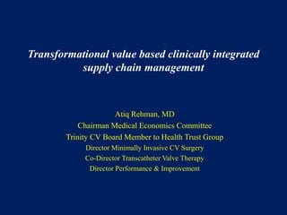 Transformational value based clinically integrated
supply chain management
Atiq Rehman, MD
Chairman Medical Economics Committee
Trinity CV Board Member to Health Trust Group
Director Minimally Invasive CV Surgery
Co-Director Transcatheter Valve Therapy
Director Performance & Improvement
 