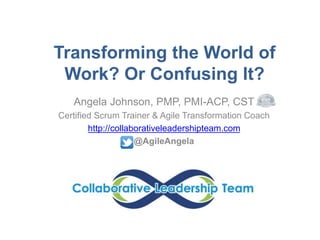 Transforming the World of
Work? Or Confusing It?
Angela Johnson, PMP, PMI-ACP, CST
Certified Scrum Trainer & Agile Transformation Coach
http://collaborativeleadershipteam.com
@AgileAngela
 