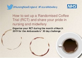 How to set up a Randomised Coffee
Trial (RCT) and share your pride in
nursing and midwifery
Organise your RCT during the month ofMarch
2019 for the Ambassadors’ 30 day challenge
#NursingNowEngland #FutureMidwifery
 