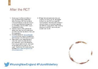 1. Grab a cup of coffee and reflect on
your successfulhosting leadership
skills. Running an RCTcan contribute
to the participatory component of your
continuing professional development
for revalidation with the NMC or your
Professional Portfolio.
2. Sendan email to all the participants
asking how they found the experience
and what were the benefits for them and
the organisation
3. Email BevMatthews - bev.matthews@
nhs.net with the number of people who
were involved in the RCTand the impact
4. Report back to your leadership team
about the event and celebrate what
you achieved in your local newsletter –
how many people took part, what were
the benefits and if you plan to do it
again! Tweet about the results using the
hashtag #NursingNowEngland and
#FutureMidwifery
After the RCT
10
#NursingNowEngland #FutureMidwifery
5. RCTsget the best results when they are
ongoing, not just a one-off. We suggest
that you run your RCTon at least two
more occasions. Thismeans that everyone
will get a chance to have three separate
and different conversations. Start thinking
about your next RCT– you could plan
another next month.
 