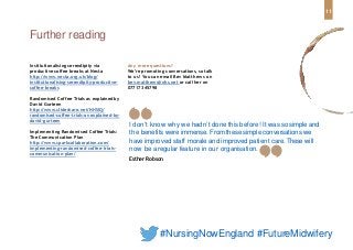 Institutionalising serendipity via
productive coffee breaks at Nesta
http://www.nesta.org.uk/blog/
institutionalising-serendipity-productive-
coffee-breaks
Randomised Coffee Trials as explainedby
David Gurteen
http://www.slideshare.net/NHSIQ/
randomised-coffee-trials-as-explained-by-
david-gurteen
Implementing Randomised Coffee Trials:
The Communication Plan
http://www.sparkcollaboration.com/
implementing-randomised-coffee-trials-
communication-plan/
Further reading
I don’t know why we hadn’t done this before! It was so simple and
the benefits were immense. From these simple conversations we
have improved staff morale and improved patient care. Thesewill
now be a regular feature in our organisation.
Esther Robson
11
#NursingNowEngland #FutureMidwifery
Any more questions?
We’re promoting conversations, so talk
to us! You can email Bev Matthews on
bev.matthews@nhs.net or call her on
07717 345798
 