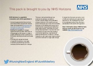 NHS Horizons is a specialist
innovation unit which specialises in:
• Convening spaces(both face-to-face
and virtual) where people with diverse
views and experiences share learning
and plan for large scale change in
complex environments.
• Building the capability of change
agents acrossthe system. We focus on
change agency (the power to make a
positive difference) which is different to
innovation and improvement but boosts
both.
• Promoting the spread and scale
of specific innovations, new ways
of thinking and working and new
methods and frameworks for change.
The team, led by Helen Bevan, has
extensive knowledge and skills in
human-centred design and accelerated
change methods in the health and care
sector, developed over nearly three decades.
Everyone in the NHSHorizons team hasa
track record in supporting and delivering
large scale change. Collectively the team
brings deep expertise in improvement and
flow science, social movement thinking,
community organising, organisational/
systems development, energy for change,
hackathons and maker days, digital activism
and other methods for large scale change.
This pack is brought to you by NHS Horizons
#NursingNowEngland #FutureMidwifery
It means that the team can call on a lot
of different methods and customise the
approach to the challenges that need
to be addressed, rather than offering a
standardised ‘one size fits all’ approach.
More information about NHS Horizons
and our work can be found on our
website http://horizonsnhs.com
 