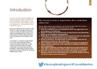 Why should my team or organisation join a randomised
coffee trial?
Here are eight evidence based reasonsto join the randomised coffee trial, based on
the hundreds of organisations that have run RCTs so far:
1. RCTs are a really good way of creating links within the organisation and
encouraging us to collaborate
2. People can create real connections that can help them be moreinnovative,
linked up and ultimately moreproductive
3. People discover amazing connections with people that they are matchedto
– we call this the transformational power of serendipity!
4. RCTs give permission and opportunity to meet colleagues who are not
necessarily involved in our day to day work
5. They strengthen networks and lead to longer and improved engagement
6. People enjoy the experience and it contributes to feelings ofmotivation
and being inspired
7. They support wellbeing: providing an opportunity to step outside of our
work, take a break and pause while we learn more about our colleagues
8. RCTs offer the chance to make time to talk to the people we should be
talking to anyway and to meet people who we won’t be directly working
with but it’s nice to know who they are!
As part of the Nursing Now England and
Transforming Perceptions of Midwifery
30 Day Challenge, ambassadors’, teams
and organisations across health and care
are taking part in a Randomised Coffee
Trial (RCT) in March.
Nurse and midwives are busy people. Finding
the time to have meaningful interactions in
an era of complex workloads and electronic
systemsis increasingly difficult. We want to
get nurses and midwives sharing their pride
in their profession and the diversity of their
roles.
Conversation is a seriously underestimated
tool for learning and change. RCTsare
an effective, evidence-based way to build
networks, break down silos, encourage
collaboration and create real connections.
Hundreds of organisations acrossthe public,
private and voluntary sectors have introduced
RCTswith great results.
Introduction
3
#NursingNowEngland #FutureMidwifery
 