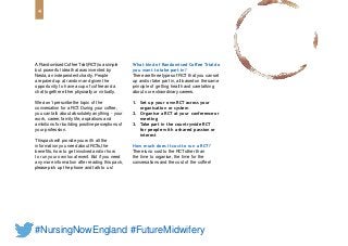 4
#NursingNowEngland #FutureMidwifery
A Randomised Coffee Trial (RCT)is a simple
but powerful idea that was invented by
Nesta, an independent charity. People
are paired up at random and given the
opportunity to have a cup of coffee and a
chat together either physically or virtually.
Wedon’t prescribe the topic of the
conversation for a RCT.During your coffee,
you can talk about absolutely anything - your
work, career, family life, aspirations and
ambitions for building positive perceptions of
your profession.
Thispack will provide you with all the
information you need about RCTs,the
benefits, how to get involved and/or how
to run your own local event. But if you need
any more information after reading this pack,
please pick up the phone and talk to us!
What kind of Randomised Coffee Trial do
you want totake part in?
There are three types of RCT that you can set
up and/or take part in, all based on the same
principle of getting health and care talking
about our extraordinary careers.
1. Set up your own RCT across your
organisation or system
2. Organise a RCT at your conferenceor
meeting
3. Take part in the countrywide RCT
for people with ashared passion or
interest
How much does it cost to run a RCT?
There is no cost to the RCTother than
the time to organise, the time for the
conversations and the cost of the coffee!
 