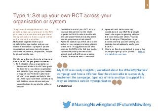 The process is straightforward - ask
people to sign up to take part in the RCT,
pair them up at random and give them
the opportunity to have a cup of coffee
and a chat with eachother.
RCTscan be organised within your
department or organisation and you can
extend the invitation to people in partner
organisations such ascommunity groups,
commissioner partners, GPpractices, hospital
trusts, and care homes.
Here is our advice on how to set up your
ownlocal RCT to get great outcomes:
1. Tellthe leaders of your organisation or
department all about the RCTalong with
the benefits for your team, organisation
and patients. If you can get your leaders
to support your RCTand it gets made
‘official’, more people are likely to take
part. When you have these conversations
with leaders, you could even askyour
leadership team to provide the coffee or
biscuits!
2. Decide the format of your RCT: isit just
your ward/department or the whole
organisation? Isit the whole local health
and care system? Doesit include patient
leaders, governors and volunteers?
3. Agree the dates for your RCT.Most of the
action for our campaign is taking place in
March 2019. A suggestion would be to
promote the RCT’sin the first two weeks,
connect the pairs by the end of the
second week sothat they can organise
their RCTbefore the end of the month.
4. Agree who will be the voluntary
coordinators of your RCT.Thesepeople
need to have good organising skills and
love connecting with others. You may
want to askyour ITdepartment to get
involved and help you with setting up a
dedicated email address to usefor your
local RCT.
5. Create an Excel spreadsheet to keep a log
of people signing up for your RCT. Here is
a template you can use.
Type 1: Set up your own RCT across your
organisation or system
My RCT was really insightful, we talked about the ‘#HelloMyNameIs’
campaign and how a different Trust has been able to successfully
implement the campaign. I got lots of hints and tips to support the
way we improve care in my organisation.
Sarah Donald
5
#NursingNowEngland #FutureMidwifery
 
