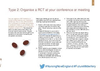 You can organise a RCT instead of a
normal coffee break at your meeting or
conference. Prior to the coffee break in
your conference or meeting, give people
a numbered sticker or put a sticker onto
delegates name badges with a (randomly
assigned) number on it. There should be
pairs of numbers and someone else in the
room will have the samenumber. Thepairs
find each other and have coffee together and
typically find many kinds of interesting and
unexpected connections.
Here is our advice on how to set up
and deliver your RCT at a conferenceor
meeting to get greatoutcomes:
1. Build in a 30 minute slot in the meeting/
conference agenda for the RCTto take
place. Thiscan be during a natural coffee
break.
2. PrepareRCTstickers for your event or
have big dots available for the badges.
Thetemplate for the stickers is here. If
there are for example, 60 people at your
meeting, write the number ‘1’ on two of
the stickers, the number ‘2’ on two of the
stickers and so on, up to the number 30.
Write the numbers with a big marker pen
so people can seethe numbers clearly
when they are seeking out their RCT
partner.
3. Whilst registering, give delegates a sticker
with a (randomly assigned) number and
askthem to put it on their top where
it can be seen. It is best to avoid giving
people on the sametable the same
numbers so, if possible, start numbering
from different parts of the room.
4. At the start of the coffee break, the chair
or facilitator should announce the process
with a slide capturing the key points,
including exactly what time participants
are expected back in the meeting or
conference. People have such interesting
and unexpected conversations during
their RCTsthat it is often VERYdifficult to
get them back!
5. If there are more than 50 people taking
part, it can get quite difficult for people
to find each other. We suggest creating
a ‘meeting hub’ in the corners of the
room with flipcharts or signs to indicate
who needs to go to which part of the
room to meet their RCTpartner e.g.
‘numbers 1-10 here’, ‘numbers 11-20
here’, ‘numbers 21-30 here’. Once they
have met up they can find a quiet place
to have their conversation.
Type 2: Organise a RCT at your conference or meeting
7
#NursingNowEngland #FutureMidwifery
 