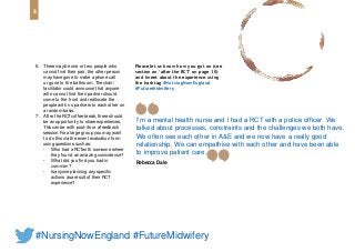 I’m a mental health nurse and I had a RCT with a police officer. We
talked about processes, constraints and the challenges we both have.
We often see each other in A&E and we now have a really good
relationship. We can empathise with each other and have been able
to improve patient care.
Rebecca Dale
6. There may be one or two people who
cannot find their pair; the other person
may have gone to make a phone call
or gone to the bathroom. Thechair/
facilitator could announce that anyone
who cannot find their partner should
come to the front and reallocate the
people with no partners to each other on
a random basis.
7. After the RCTcoffee break, there should
be an opportunity to share experiences.
Thiscan be with post-its or a feedback
session. Fora large group you may want
to do this via the event evaluation form
using questions such as:
• Who had a RCTwith someone where
they found an amazing coincidence?
• What did you find you had in
common?
• Isanyone planning any specific
actions asa result of their RCT
experience?
Please let us know how you got on (see
section on ‘after the RCT’ on page 10)
and tweet about the experience using
the hashtag #NursingNowEngland
#FutureMidwifery
8
#NursingNowEngland #FutureMidwifery
 