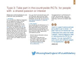NHS Horizons will be facilitating two sets
of RCTs for nurses and midwives.
1. NATIONAL
If you are a Nursing or Midwifery Ambassador
you can expressyour interest in this RCT
through the link in the newsletter. If
you’re a nurse or midwife who isn’t yet
an Ambassador and would like to have a
coffee with an Ambassador then sign up
here and we will randomly match you with
an Ambassador who hasalso submitted an
interest in taking part. We’ll let you know by
email who your partner is, with their contact
details and invite you to get in touch with
them. You can have your conversation face-
to-face, phone, or by FaceTime/Skype/Zoom.
Your RCTpartner might be anywhere in the
country, so set it up in whatever way works
best for you.
If you can’t find the email matching you with
your RCTpartner, please check your spam/
junk folder. (If you would like to become an
Ambassador, you can sign up to be a Nursing
Now England Ambassador or a Midwifery
Ambassador).
2. CNO SUMMIT
If you are attending the CNO Summit on 13
March in Birmingham, do visit the Nursing
Now England stand and we will give you a
sticker that saysyou’re participating in the
RCT.Find someone else with the sticker, and
have a chat over a coffee. Have asmany
conversations asyou like!
• We will email you afterwards to ask you
how you got on.
• Why not write a blog about your
conversation, and what you learned?
• If you are on Twitter, tweet about
the experience using the hashtag
#NursingNowEngland and
#FutureMidwifery
Type 3: Take part in the countrywide RCTs for people
with a shared passion or interest
I work in support servicesand was
persuaded to get involved – I’m
glad I had my arm twisted asI now
understand more about the wards
I support. I have changed my ways
of working since the RCT.At my
request, I’m now having RCT’s
each month with different people
in my organisation.
James Lock
Thesuggested time for an RCTis about 30
minutes, that’s just a guide - they can be
longer or shorter to fit with schedules and
depending on where the conversation takes
you!
9
#NursingNowEngland #FutureMidwifery
 