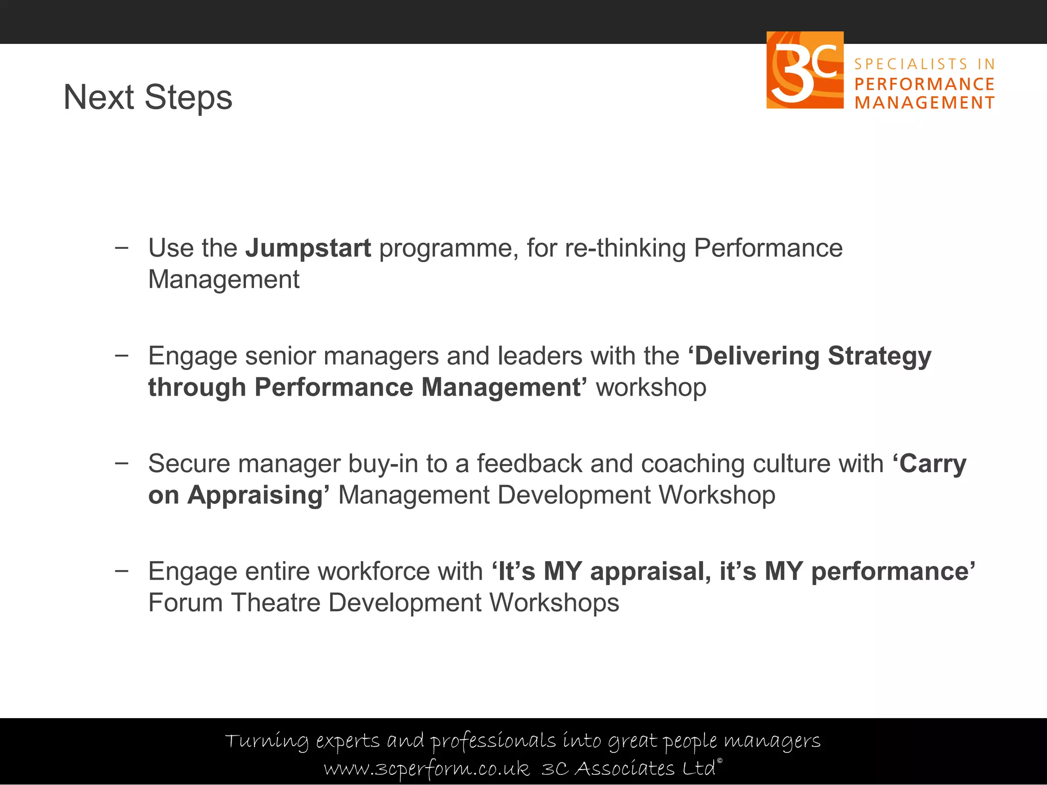 Copyright 3C Associates Ltd | info@3cperform.co.uk | T: +44 (0) 1491 411 544
Next Steps
– Use the Jumpstart programme, for re-thinking Performance
Management
– Engage senior managers and leaders with the ‘Delivering Strategy
through Performance Management’ workshop
– Secure manager buy-in to a feedback and coaching culture with ‘Carry
on Appraising’ Management Development Workshop
– Engage entire workforce with ‘It’s MY appraisal, it’s MY performance’
Forum Theatre Development Workshops
Turning experts and professionals into great people managers
www.3cperform.co.uk 3C Associates Ltd©
 
