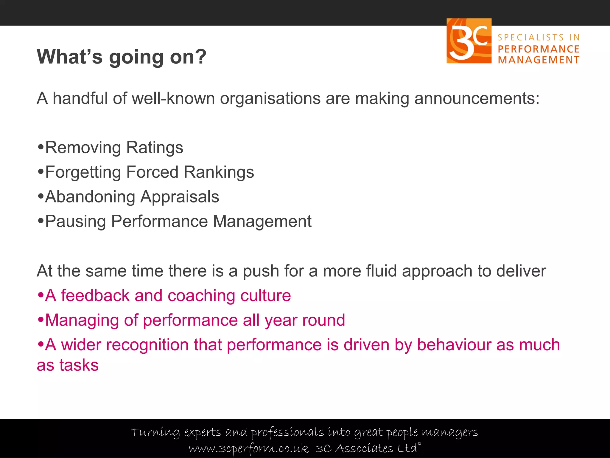 Copyright 3C Associates Ltd | info@3cperform.co.uk | T: +44 (0) 1491 411 544
What’s going on?
A handful of well-known organisations are making announcements:
•Removing Ratings
•Forgetting Forced Rankings
•Abandoning Appraisals
•Pausing Performance Management
At the same time there is a push for a more fluid approach to deliver
•A feedback and coaching culture
•Managing of performance all year round
•A wider recognition that performance is driven by behaviour as much
as tasks
Turning experts and professionals into great people managers
www.3cperform.co.uk 3C Associates Ltd©
 