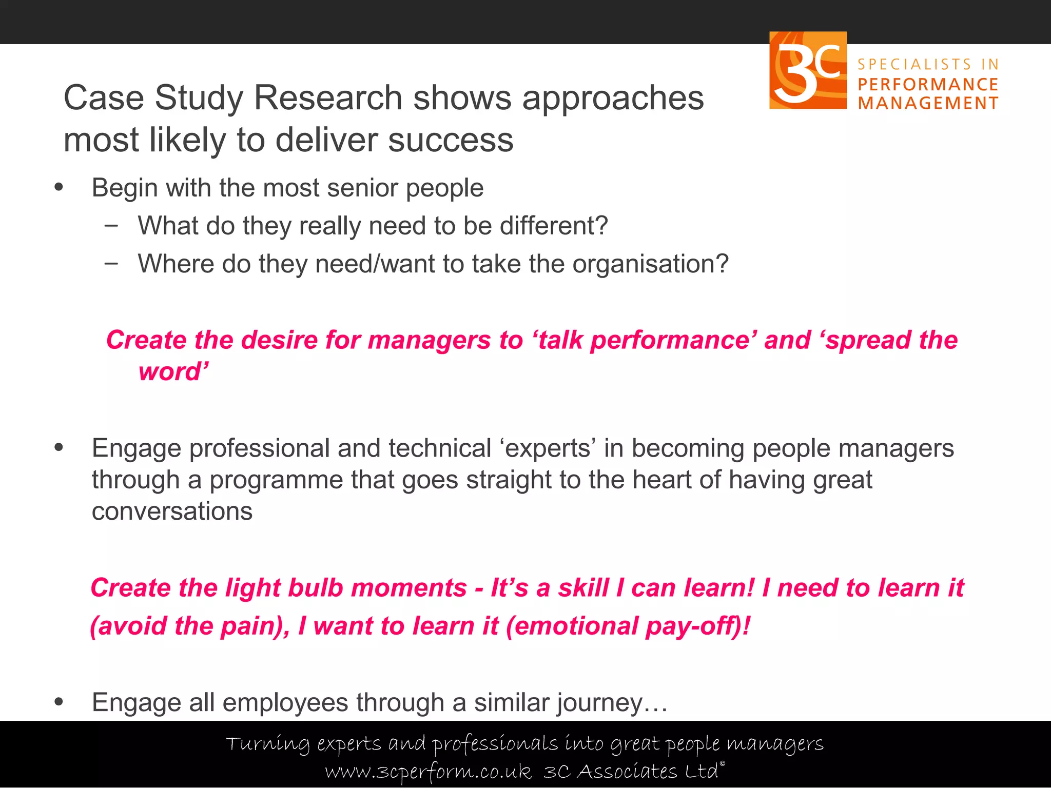 Copyright 3C Associates Ltd | info@3cperform.co.uk | T: +44 (0) 1491 411 544
Case Study Research shows approaches
most likely to deliver success
• Begin with the most senior people
– What do they really need to be different?
– Where do they need/want to take the organisation?
Create the desire for managers to ‘talk performance’ and ‘spread the
word’
• Engage professional and technical ‘experts’ in becoming people managers
through a programme that goes straight to the heart of having great
conversations
Create the light bulb moments - It’s a skill I can learn! I need to learn it
(avoid the pain), I want to learn it (emotional pay-off)!
• Engage all employees through a similar journey…
Turning experts and professionals into great people managers
www.3cperform.co.uk 3C Associates Ltd©
 